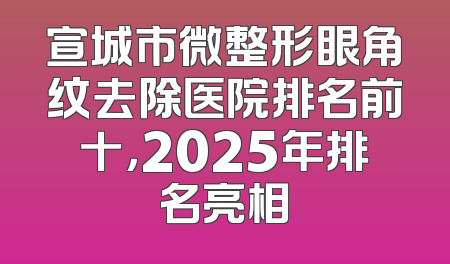 宣城市微整形眼角纹去除医院排名前十，2025年排名亮相