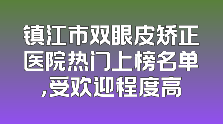 镇江市双眼皮矫正医院热门上榜名单，受欢迎程度高