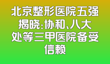 北京整形医院五强揭晓：协和、八大处等三甲医院备受信赖