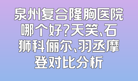 泉州复合隆胸医院哪个好？天笑、石狮科俪尔、羽丞摩登对比分析