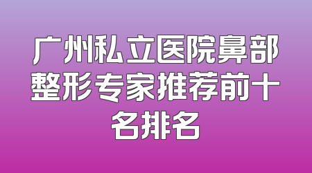 广州私立医院鼻部整形专家推荐前十名排名