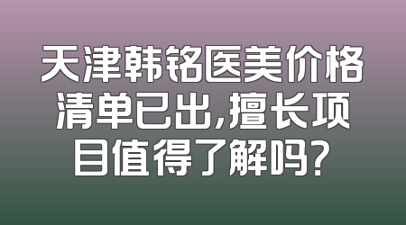 天津韩铭医美价格清单已出，擅长项目值得了解吗？