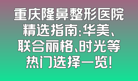 重庆隆鼻整形医院精选指南：华美、联合丽格、时光等热门选择一览！