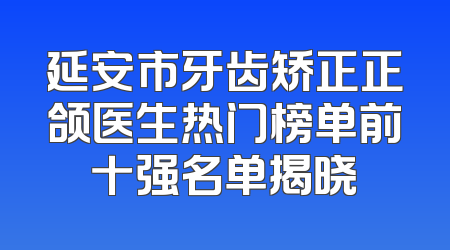 延安市牙齿矫正正颌医生热门榜单前十强名单揭晓