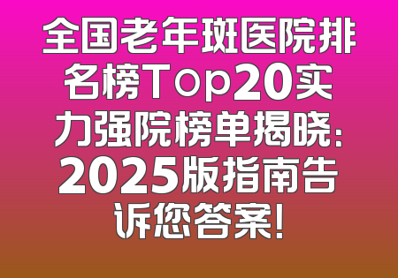 全国老年斑医院排名榜Top20实力强院榜单揭晓：2025版指南告诉您答案！