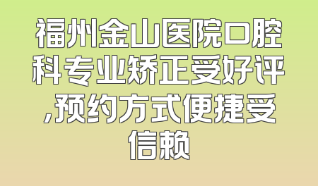 福州金山医院口腔科专业矫正受好评，预约方式便捷受信赖