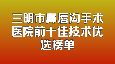 三明市鼻唇沟手术医院前十佳技术优选榜单
