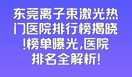 东莞离子束激光热门医院排行榜揭晓！榜单曝光，医院排名全解析！