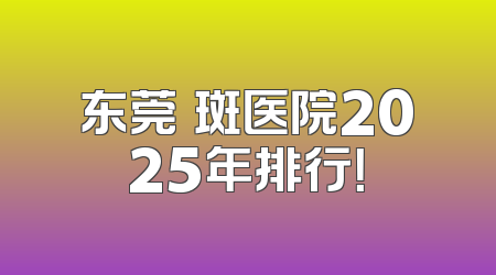 东莞袪斑医院2025年排行！