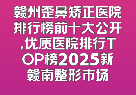 赣州歪鼻矫正医院排行榜前十大公开，优质医院排行TOP榜2025新赣南整形市场