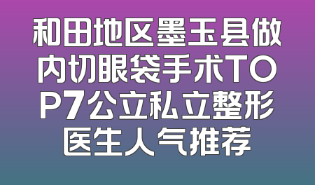 和田地区墨玉县做内切眼袋手术TOP7公立私立整形医生人气推荐
