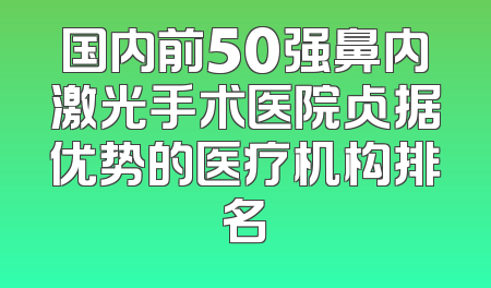 国内前50强鼻内激光手术医院占据优势的医疗机构排名
