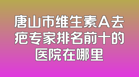 唐山市维生素A去疤专家排名前十的医院在哪里
