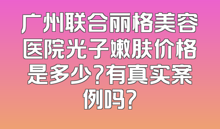广州联合丽格美容医院光子嫩肤价格是多少？有真实案例吗？