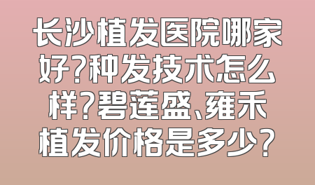 长沙植发医院哪家好？种发技术怎么样？碧莲盛、雍禾植发价格是多少？