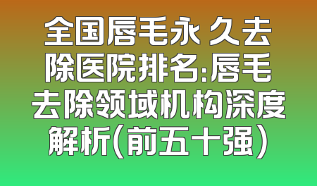 全国唇毛永 久去除医院排名：唇毛去除领域机构深度解析（前五十强）