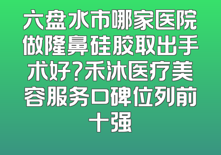 六盘水市哪家医院做隆鼻硅胶取出手术好？禾沐医疗美容服务口碑位列前十强