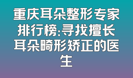 重庆耳朵整形专家排行榜：寻找擅长耳朵畸形矫正的医生