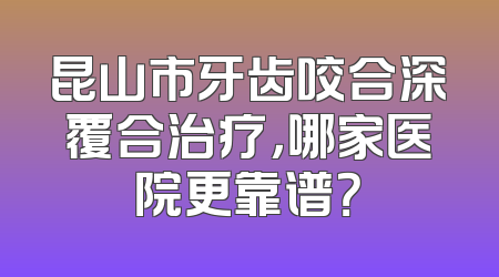 昆山市牙齿咬合深覆合治疗，哪家医院更靠谱？