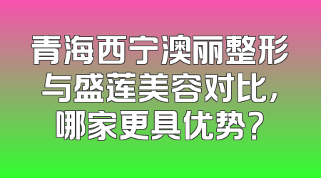 青海西宁澳丽整形与盛莲美容对比，哪家更具优势？