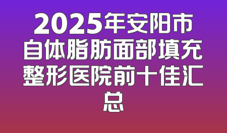 2025年安阳市自体脂肪面部填充整形医院前十佳汇总