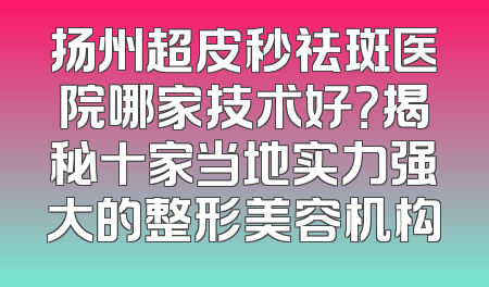 扬州超皮秒祛斑医院哪家技术好？揭秘十家当地实力强大的整形美容机构
