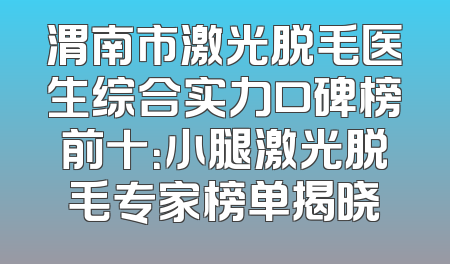 渭南市激光脱毛医生综合实力口碑榜前十：小腿激光脱毛专家榜单揭晓