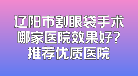 辽阳市割眼袋手术哪家医院效果好？推荐优质医院