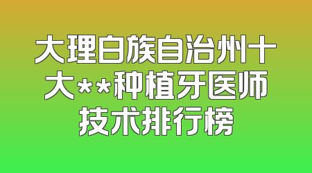 大理白族自治州十大**种植牙医师技术排行榜