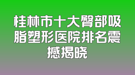 桂林市十大臀部吸脂塑形医院排名震撼揭晓