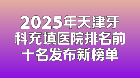 2025年天津牙科充填医院排名前十名发布新榜单
