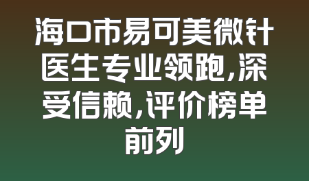 海口市易可美微针医生专业领跑，深受信赖，评价榜单前列