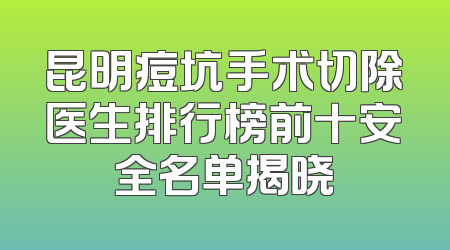 昆明痘坑手术切除医生排行榜前十安全名单揭晓
