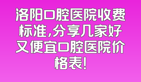 洛阳口腔医院收费标准，分享几家好又便宜口腔医院价格表！