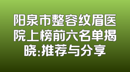 阳泉市整容纹眉医院上榜前六名单揭晓：推荐与分享