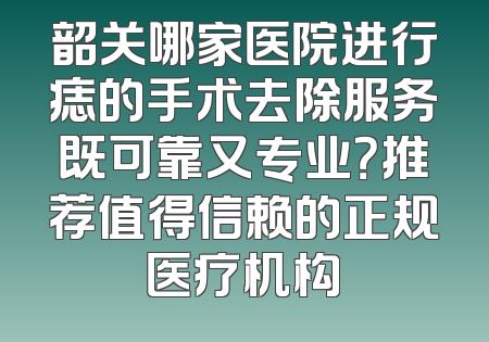 韶关哪家医院进行痣的手术去除服务既可靠又专业？推荐值得信赖的正规医疗机构