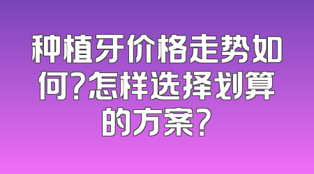 种植牙价格走势如何？怎样选择划算的方案？
