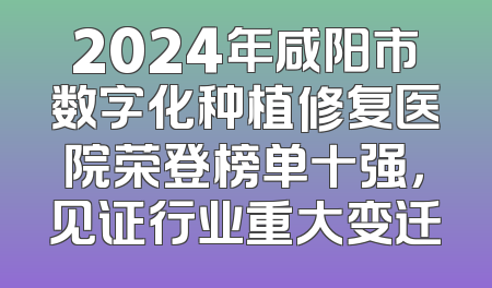 2024年咸阳市数字化种植修复医院荣登榜单十强，见证行业重大变迁