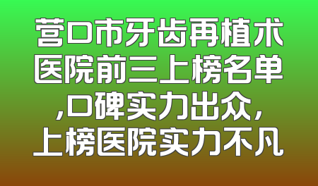 营口市牙齿再植术医院前三上榜名单，口碑实力出众，上榜医院实力不凡