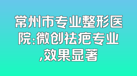 常州市专业整形医院：微创祛疤专业，效果显著