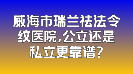 威海市瑞兰祛法令纹医院，公立还是私立更靠谱？