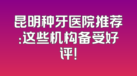 昆明种牙医院推荐：这些机构备受好评！