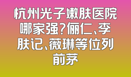 杭州光子嫩肤医院哪家强？俪仁、李肤记、薇琳等位列前茅