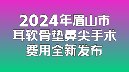 2024年眉山市耳软骨垫鼻尖手术费用全新发布