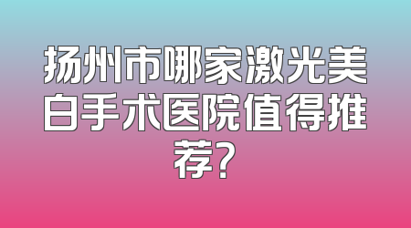 扬州市哪家激光美白手术医院值得推荐？