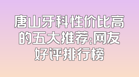 唐山牙科性价比高的五大推荐：网友好评排行榜