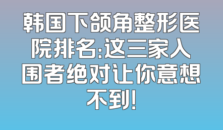 韩国下颌角整形医院排名：这三家入围者绝对让你意想不到！