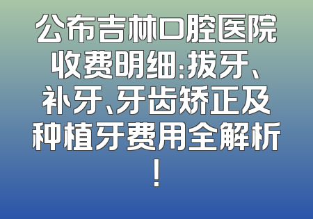 公布吉林口腔医院收费明细：拔牙、补牙、牙齿矫正及种植牙费用全解析！