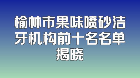 榆林市果味喷砂洁牙机构前十名名单揭晓