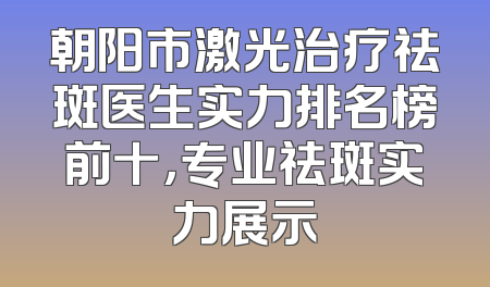 朝阳市激光治疗祛斑医生实力排名榜前十，专业祛斑实力展示